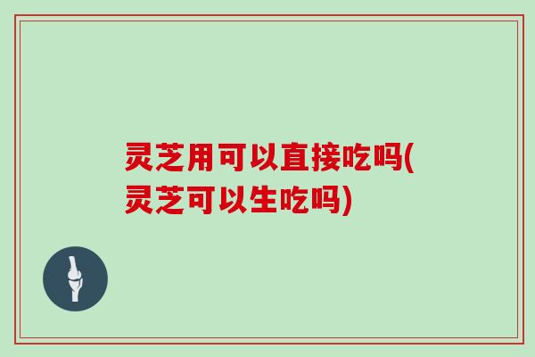 灵芝用可以直接吃吗(灵芝可以生吃吗)