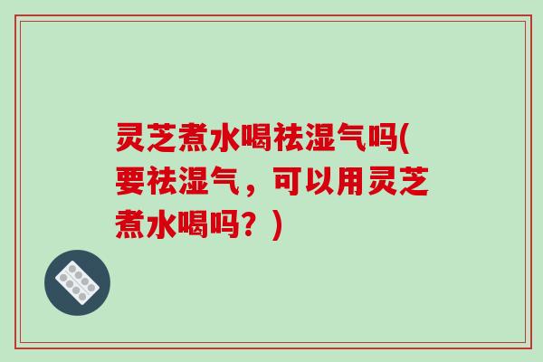灵芝煮水喝祛湿气吗(要祛湿气，可以用灵芝煮水喝吗？)