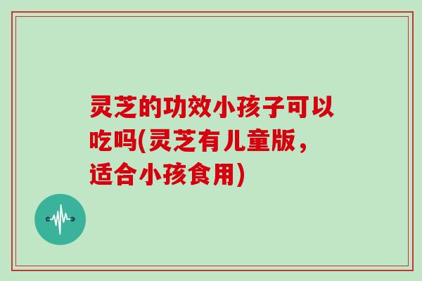 灵芝的功效小孩子可以吃吗(灵芝有儿童版，适合小孩食用)