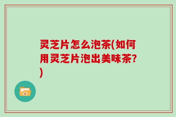 灵芝片怎么泡茶(如何用灵芝片泡出美味茶？)