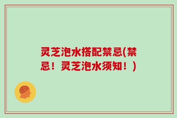 灵芝泡水搭配禁忌(禁忌！灵芝泡水须知！)