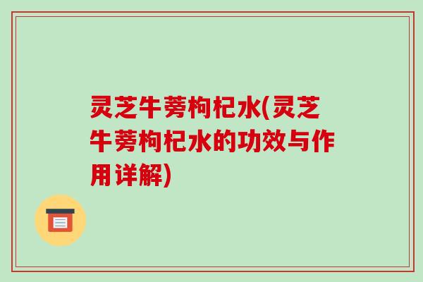 灵芝牛蒡枸杞水(灵芝牛蒡枸杞水的功效与作用详解)