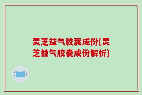 灵芝益气胶囊成份(灵芝益气胶囊成份解析)