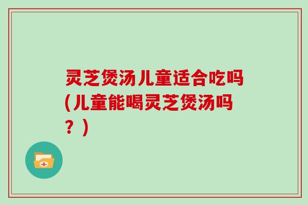 灵芝煲汤儿童适合吃吗(儿童能喝灵芝煲汤吗？)