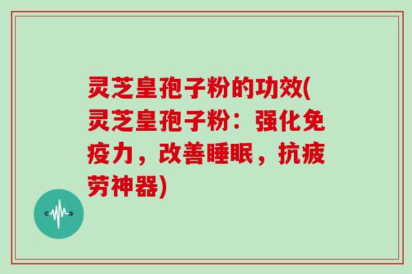 灵芝皇孢子粉的功效(灵芝皇孢子粉：强化免疫力，改善睡眠，抗疲劳神器)