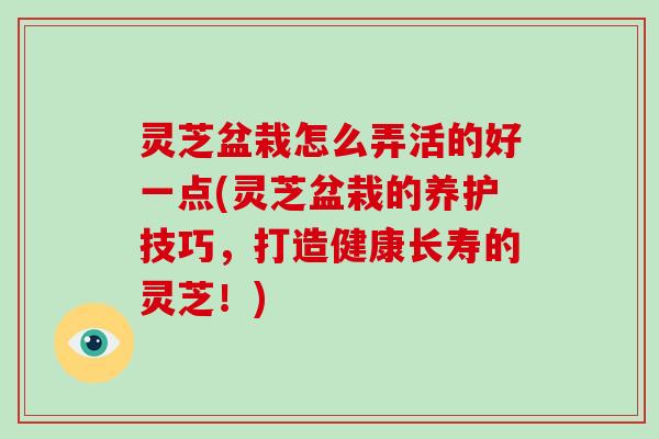 灵芝盆栽怎么弄活的好一点(灵芝盆栽的养护技巧，打造健康长寿的灵芝！)