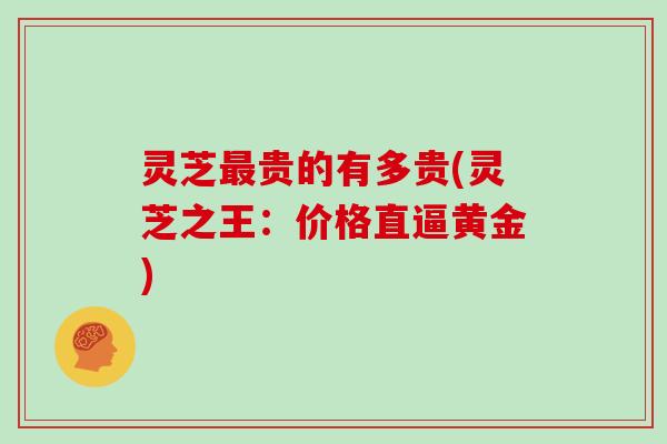 灵芝最贵的有多贵(灵芝之王：价格直逼黄金)