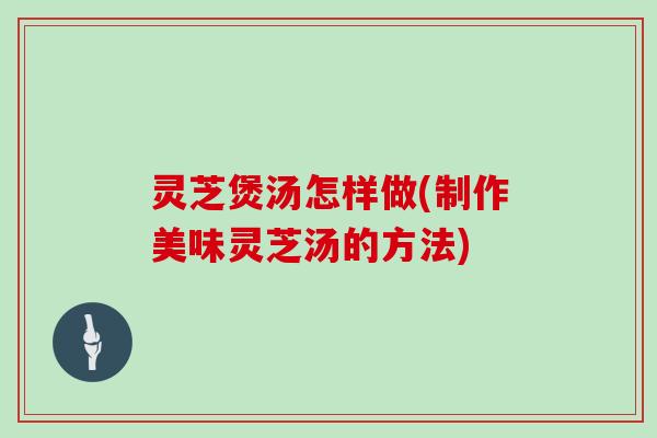 灵芝煲汤怎样做(制作美味灵芝汤的方法)