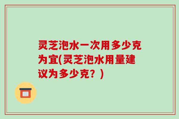 灵芝泡水一次用多少克为宜(灵芝泡水用量建议为多少克？)