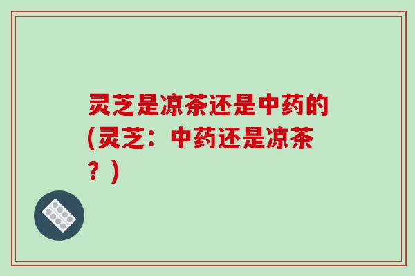 灵芝是凉茶还是中药的(灵芝：中药还是凉茶？)