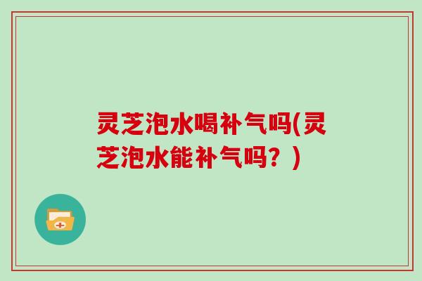 灵芝泡水喝补气吗(灵芝泡水能补气吗？)
