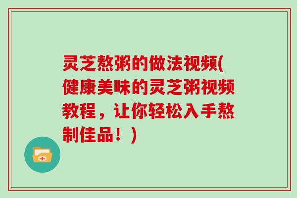 灵芝熬粥的做法视频(健康美味的灵芝粥视频教程，让你轻松入手熬制佳品！)