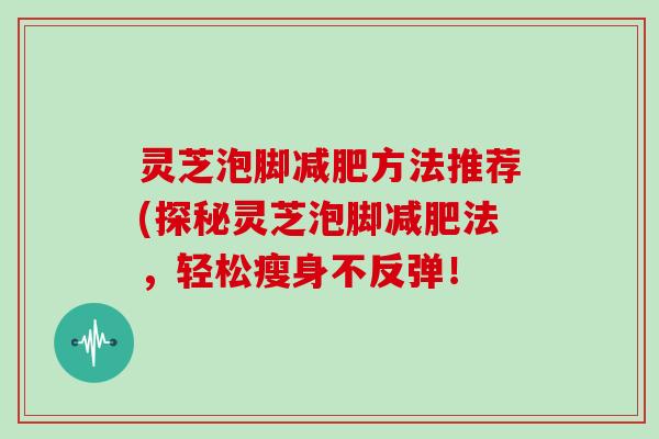 灵芝泡脚减肥方法推荐(探秘灵芝泡脚减肥法，轻松瘦身不反弹！