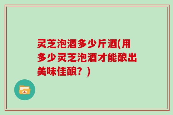 灵芝泡酒多少斤酒(用多少灵芝泡酒才能酿出美味佳酿？)