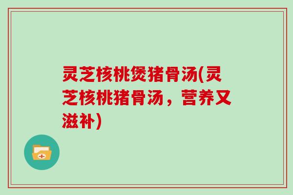 灵芝核桃煲猪骨汤(灵芝核桃猪骨汤，营养又滋补)