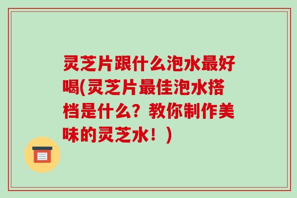 灵芝片跟什么泡水最好喝(灵芝片最佳泡水搭档是什么？教你制作美味的灵芝水！)