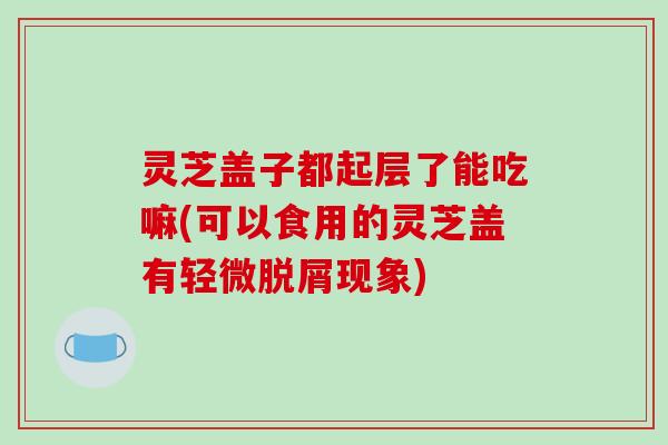 灵芝盖子都起层了能吃嘛(可以食用的灵芝盖有轻微脱屑现象)
