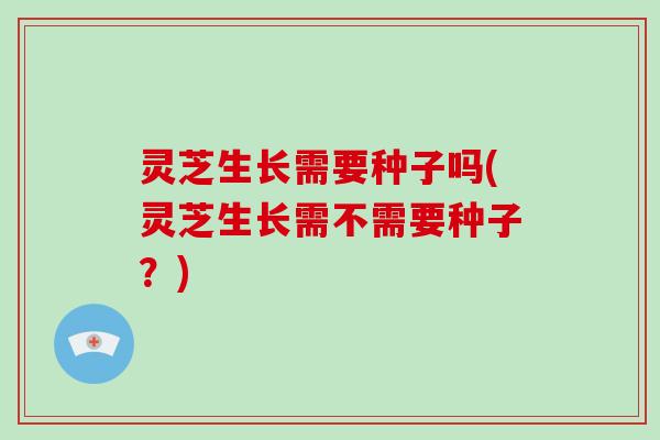 灵芝生长需要种子吗(灵芝生长需不需要种子？)