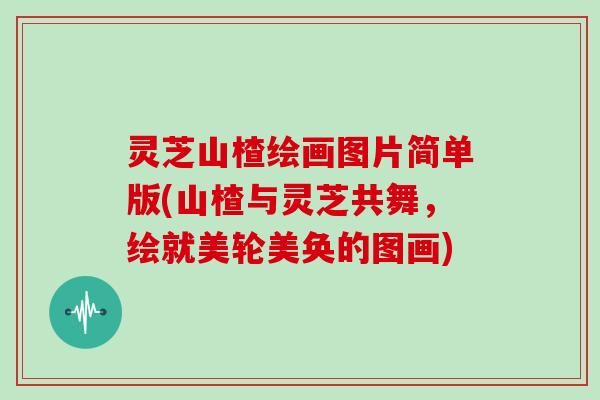 灵芝山楂绘画图片简单版(山楂与灵芝共舞,绘就美轮美奂的图画)