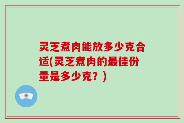 灵芝煮肉能放多少克合适(灵芝煮肉的最佳份量是多少克？)