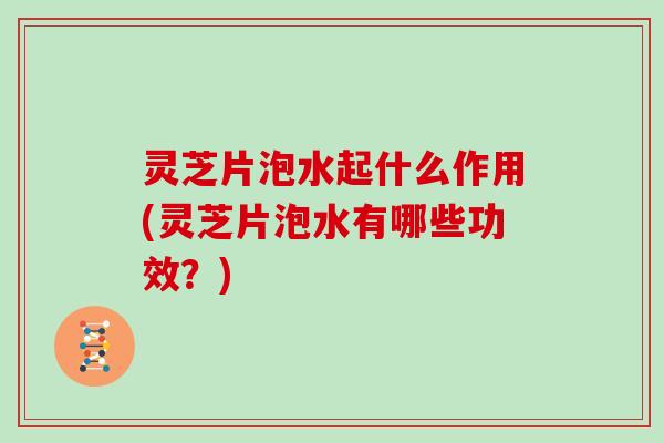 灵芝片泡水起什么作用(灵芝片泡水有哪些功效?)