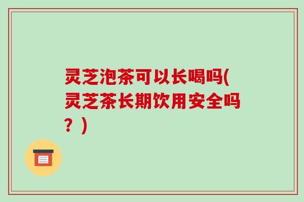 灵芝泡茶可以长喝吗(灵芝茶长期饮用安全吗?)