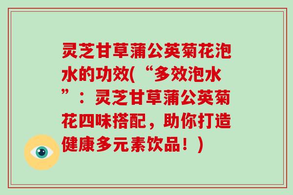 灵芝甘草蒲公英菊花泡水的功效(“多效泡水”:灵芝甘草蒲公英菊花四味搭配,助你打造健康多元素饮品!)