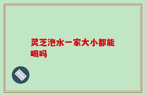 灵芝泡水一家大小都能喝吗