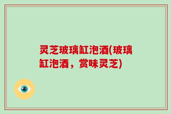 灵芝玻璃缸泡酒(玻璃缸泡酒，赏味灵芝)