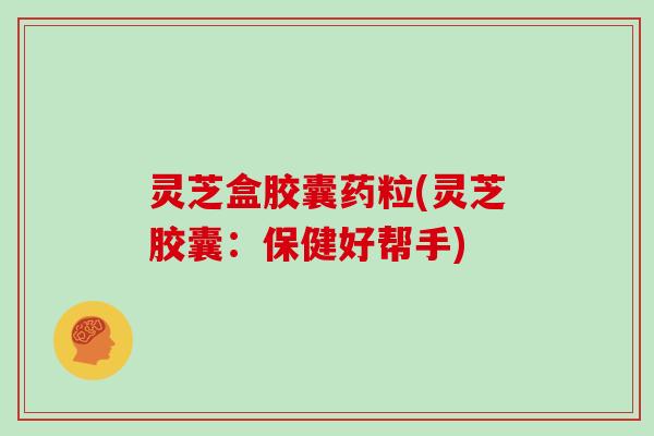 灵芝盒胶囊药粒(灵芝胶囊：保健好帮手)