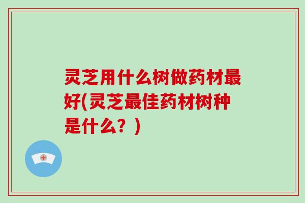 灵芝用什么树做药材最好(灵芝最佳药材树种是什么？)