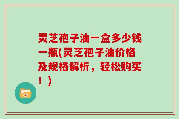 灵芝孢子油一盒多少钱一瓶(灵芝孢子油价格及规格解析，轻松购买！)