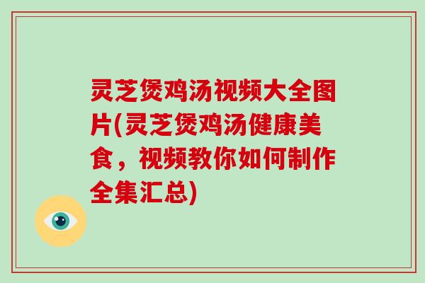 灵芝煲鸡汤视频大全图片(灵芝煲鸡汤健康美食，视频教你如何制作全集汇总)