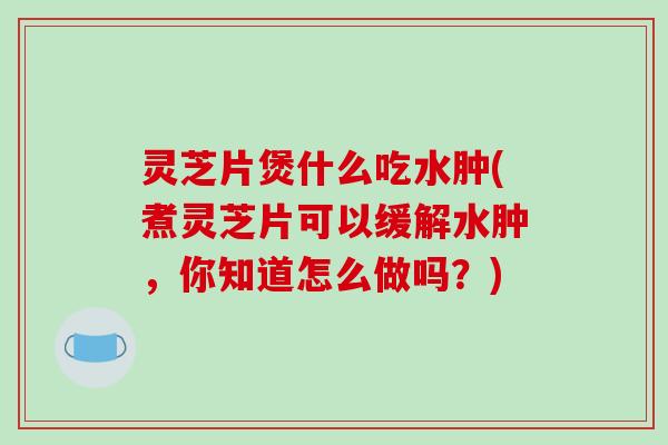 灵芝片煲什么吃水肿(煮灵芝片可以缓解水肿，你知道怎么做吗？)
