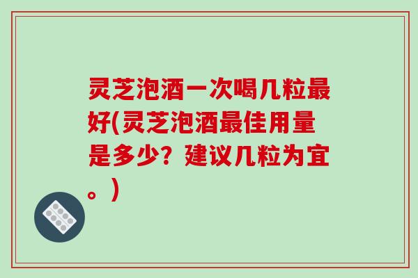 灵芝泡酒一次喝几粒最好(灵芝泡酒最佳用量是多少？建议几粒为宜。)