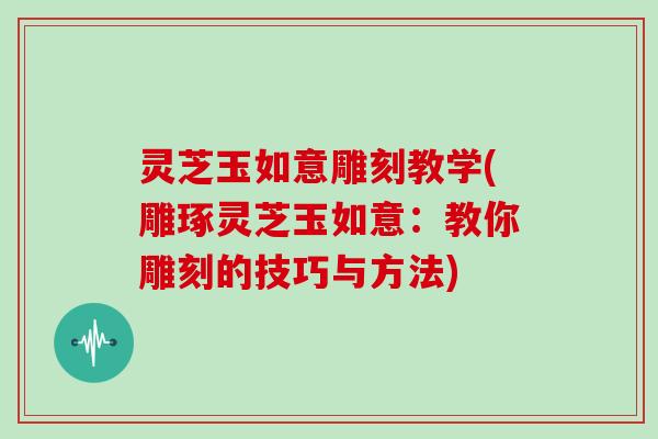 灵芝玉如意雕刻教学(雕琢灵芝玉如意：教你雕刻的技巧与方法)