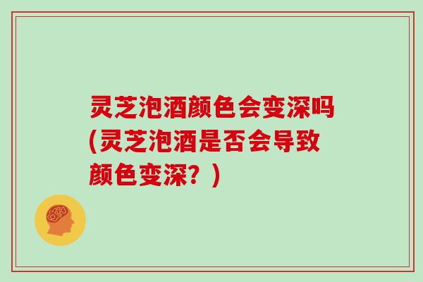 灵芝泡酒颜色会变深吗(灵芝泡酒是否会导致颜色变深？)