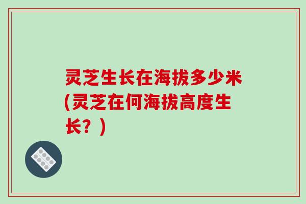 灵芝生长在海拔多少米(灵芝在何海拔高度生长？)
