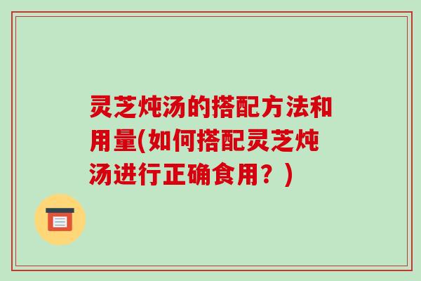 灵芝炖汤的搭配方法和用量(如何搭配灵芝炖汤进行正确食用？)