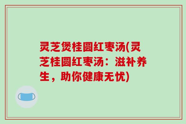灵芝煲桂圆红枣汤(灵芝桂圆红枣汤：滋补养生，助你健康无忧)