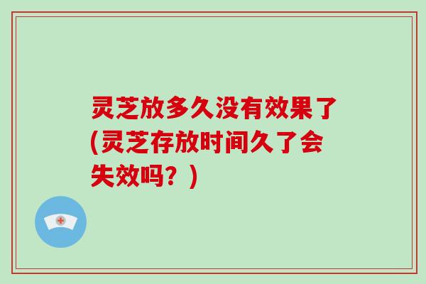 灵芝放多久没有效果了(灵芝存放时间久了会失效吗？)