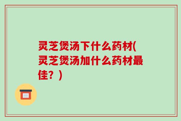灵芝煲汤下什么药材(灵芝煲汤加什么药材最佳？)