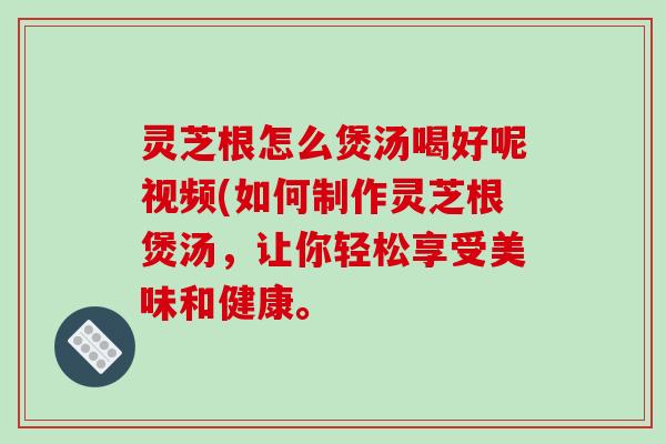 灵芝根怎么煲汤喝好呢视频(如何制作灵芝根煲汤，让你轻松享受美味和健康。