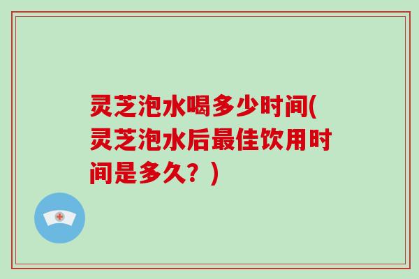 灵芝泡水喝多少时间(灵芝泡水后最佳饮用时间是多久？)