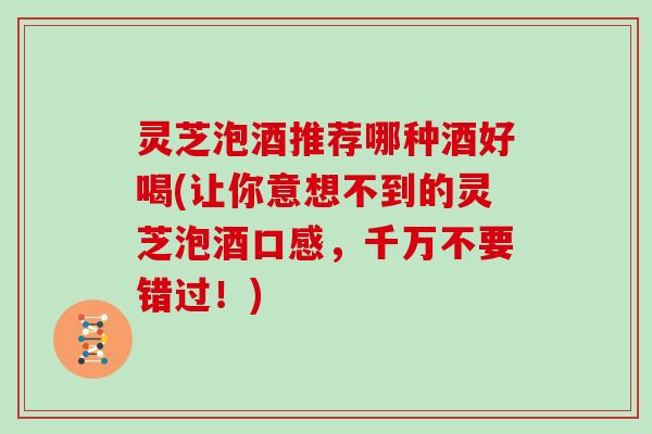 灵芝泡酒推荐哪种酒好喝(让你意想不到的灵芝泡酒口感，千万不要错过！)