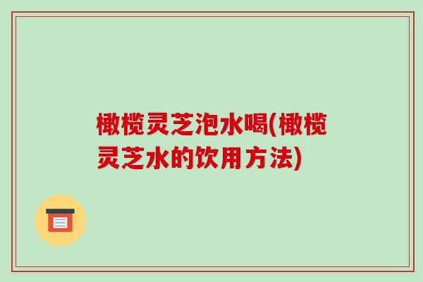橄榄灵芝泡水喝(橄榄灵芝水的饮用方法)