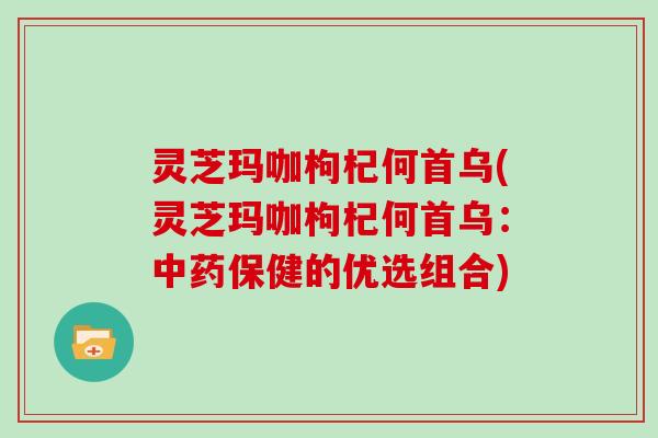 灵芝玛咖枸杞何首乌(灵芝玛咖枸杞何首乌：中药保健的优选组合)