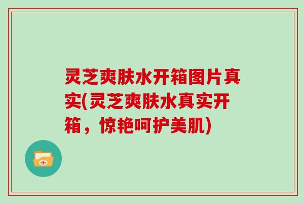 灵芝爽肤水开箱图片真实(灵芝爽肤水真实开箱，惊艳呵护美肌)
