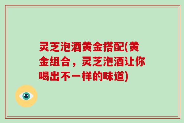 灵芝泡酒黄金搭配(黄金组合，灵芝泡酒让你喝出不一样的味道)