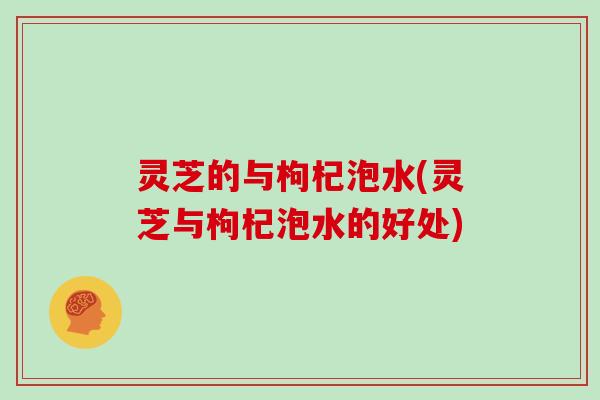 灵芝的与枸杞泡水(灵芝与枸杞泡水的好处)